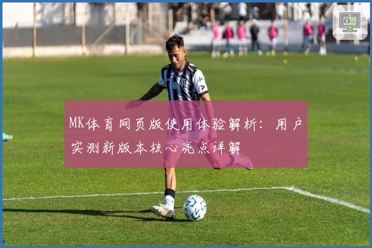MK体育网页版使用体验解析：用户实测新版本核心亮点详解
